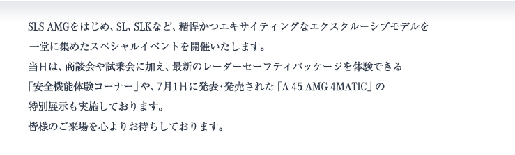 SLS AMGをはじめ、SL、SLKなど、精悍かつエキサイティングなエクスクルーシブモデルを一堂に集めたスペシャルイベントを開催いたします。当日は、商談会や試乗会に加え、最新のレーダーセーフティパッケージを体験できる「安全機能体験コーナー」や、7月1日に発表・発売された「A 45 AMG 4MATIC」の特別展示も実施しております。皆様のご来場を心よりお待ちしております。